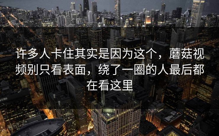 许多人卡住其实是因为这个，蘑菇视频别只看表面，绕了一圈的人最后都在看这里