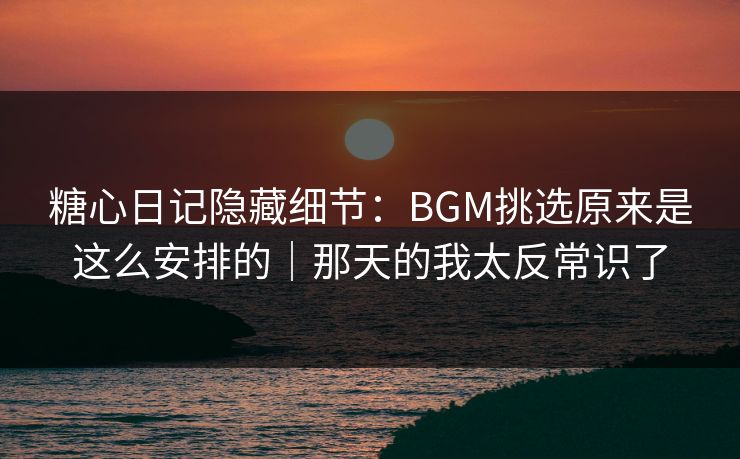 糖心日记隐藏细节：BGM挑选原来是这么安排的｜那天的我太反常识了