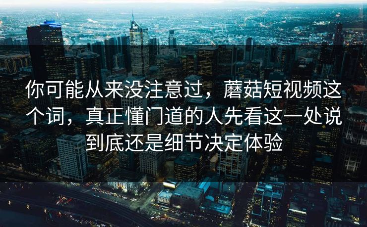 你可能从来没注意过，蘑菇短视频这个词，真正懂门道的人先看这一处说到底还是细节决定体验