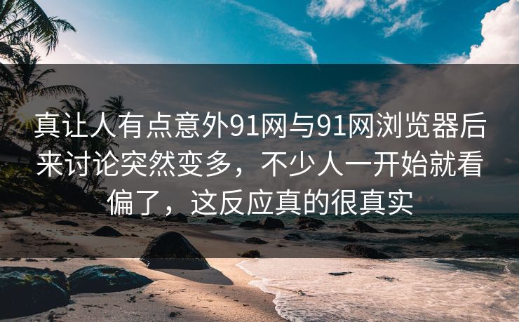 真让人有点意外91网与91网浏览器后来讨论突然变多，不少人一开始就看偏了，这反应真的很真实