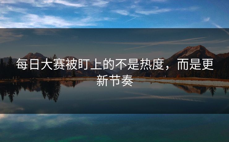 每日大赛被盯上的不是热度，而是更新节奏