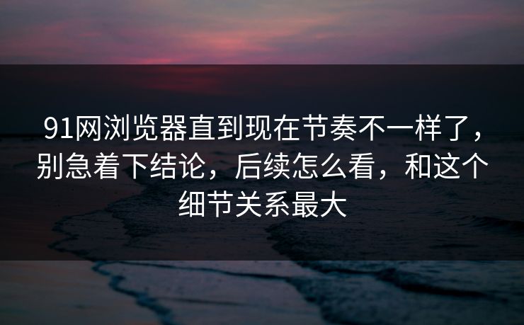 91网浏览器直到现在节奏不一样了，别急着下结论，后续怎么看，和这个细节关系最大