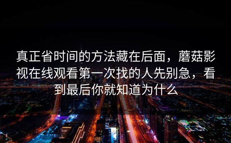 真正省时间的方法藏在后面，蘑菇影视在线观看第一次找的人先别急，看到最后你就知道为什么