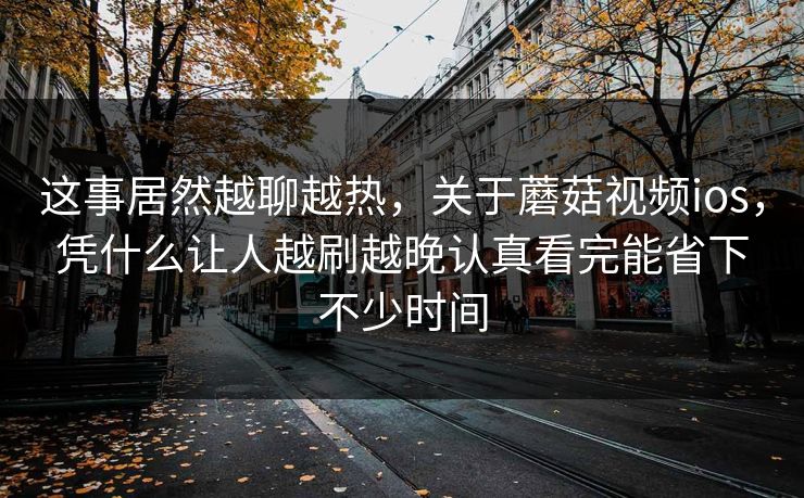这事居然越聊越热，关于蘑菇视频ios，凭什么让人越刷越晚认真看完能省下不少时间