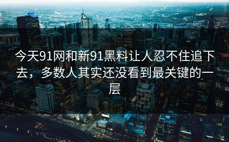 今天91网和新91黑料让人忍不住追下去，多数人其实还没看到最关键的一层