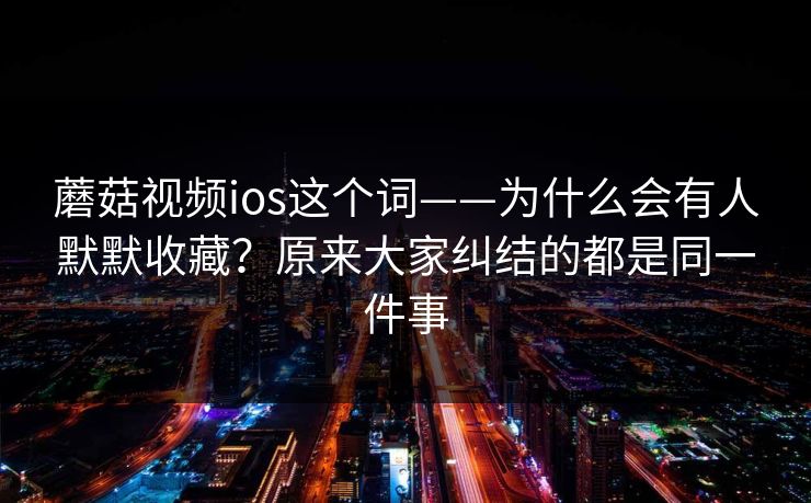 蘑菇视频ios这个词——为什么会有人默默收藏？原来大家纠结的都是同一件事
