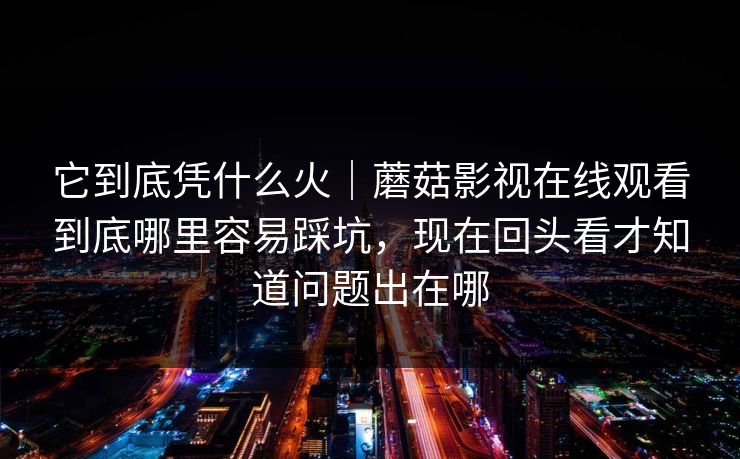 它到底凭什么火｜蘑菇影视在线观看到底哪里容易踩坑，现在回头看才知道问题出在哪