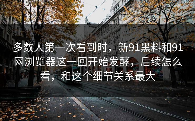 多数人第一次看到时，新91黑料和91网浏览器这一回开始发酵，后续怎么看，和这个细节关系最大