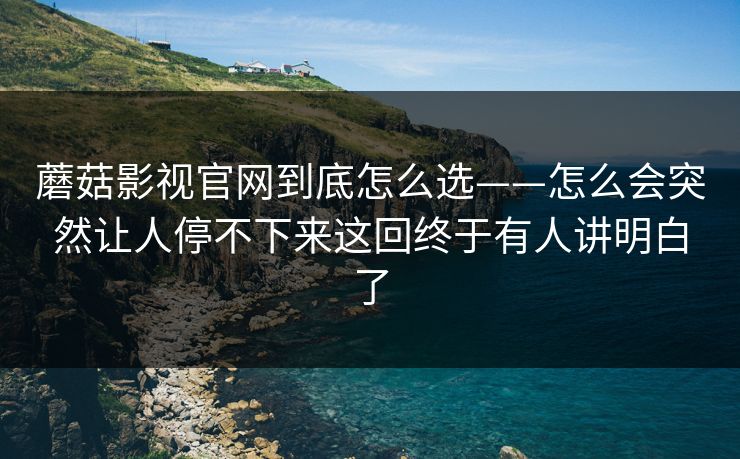 蘑菇影视官网到底怎么选——怎么会突然让人停不下来这回终于有人讲明白了
