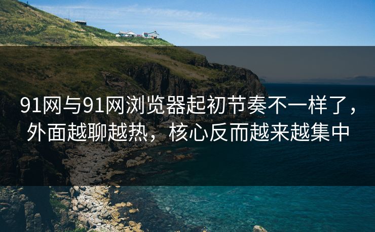 91网与91网浏览器起初节奏不一样了，外面越聊越热，核心反而越来越集中