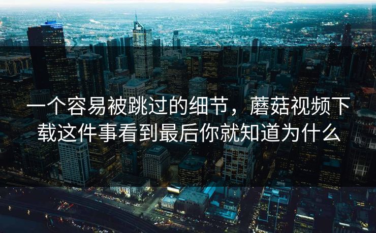 一个容易被跳过的细节，蘑菇视频下载这件事看到最后你就知道为什么