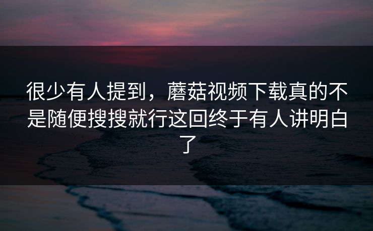 很少有人提到，蘑菇视频下载真的不是随便搜搜就行这回终于有人讲明白了