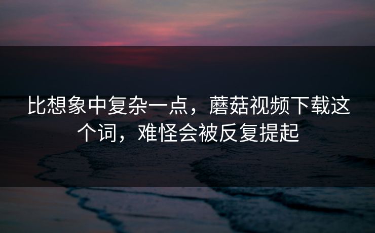 比想象中复杂一点，蘑菇视频下载这个词，难怪会被反复提起