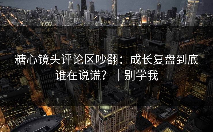 糖心镜头评论区吵翻：成长复盘到底谁在说谎？｜别学我