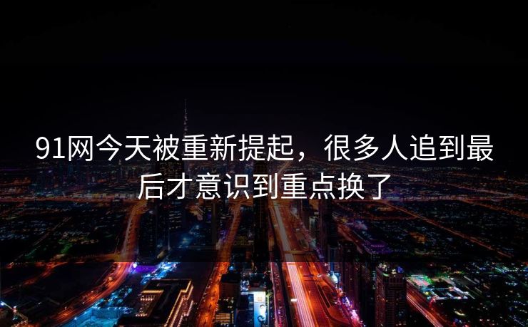 91网今天被重新提起，很多人追到最后才意识到重点换了