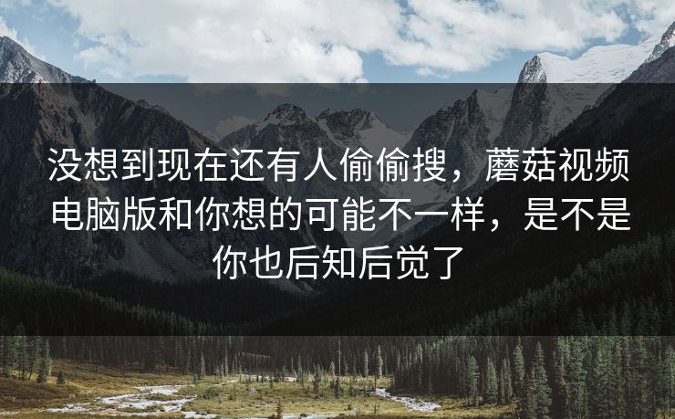 没想到现在还有人偷偷搜，蘑菇视频电脑版和你想的可能不一样，是不是你也后知后觉了