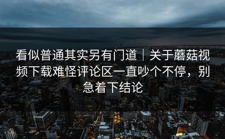 看似普通其实另有门道｜关于蘑菇视频下载难怪评论区一直吵个不停，别急着下结论