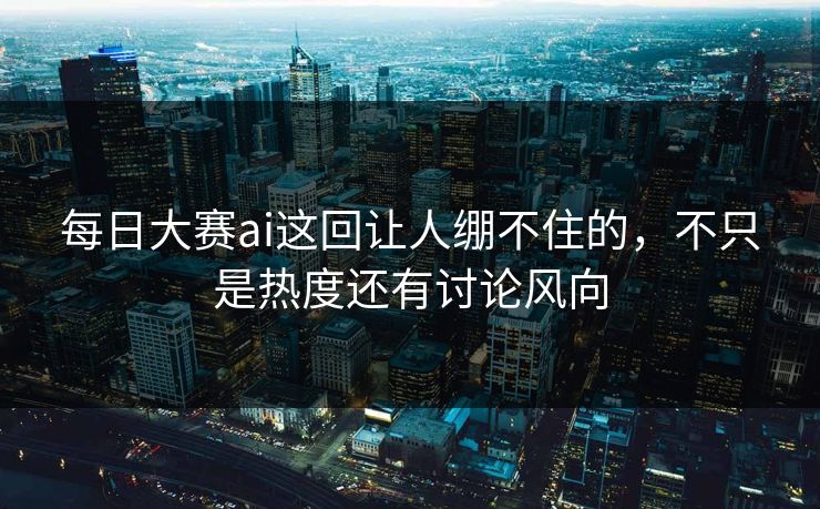 每日大赛ai这回让人绷不住的，不只是热度还有讨论风向