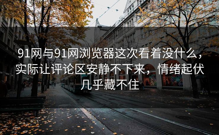 91网与91网浏览器这次看着没什么，实际让评论区安静不下来，情绪起伏几乎藏不住