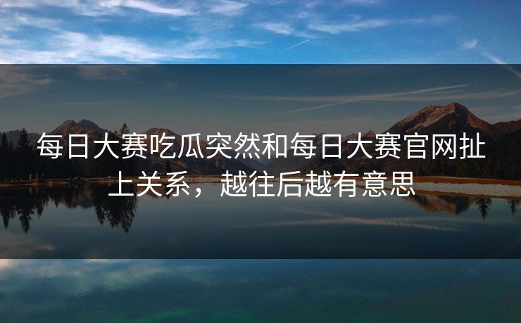 每日大赛吃瓜突然和每日大赛官网扯上关系，越往后越有意思