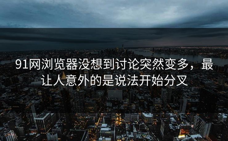 91网浏览器没想到讨论突然变多，最让人意外的是说法开始分叉