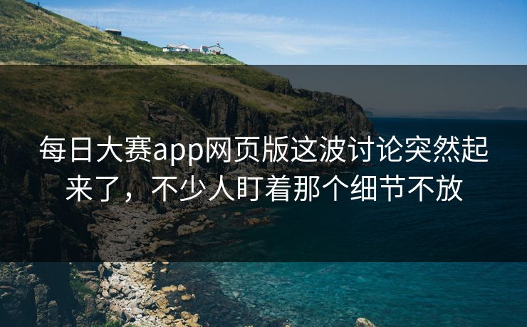 每日大赛app网页版这波讨论突然起来了，不少人盯着那个细节不放