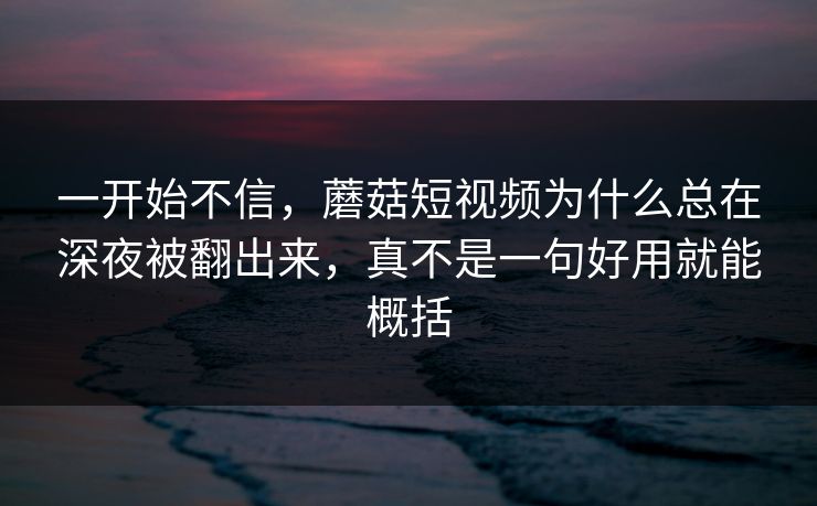 一开始不信，蘑菇短视频为什么总在深夜被翻出来，真不是一句好用就能概括