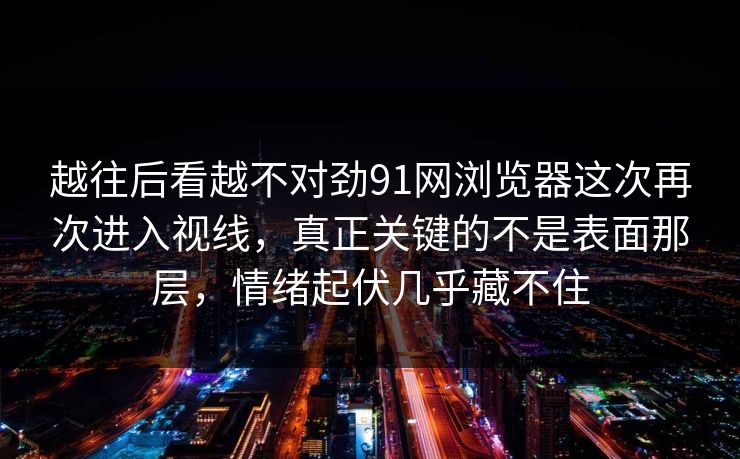 越往后看越不对劲91网浏览器这次再次进入视线，真正关键的不是表面那层，情绪起伏几乎藏不住
