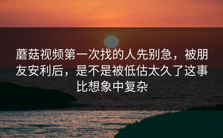 蘑菇视频第一次找的人先别急，被朋友安利后，是不是被低估太久了这事比想象中复杂