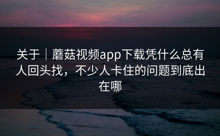关于｜蘑菇视频app下载凭什么总有人回头找，不少人卡住的问题到底出在哪