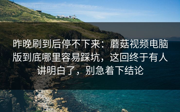 昨晚刷到后停不下来：蘑菇视频电脑版到底哪里容易踩坑，这回终于有人讲明白了，别急着下结论