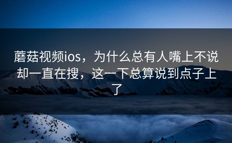 蘑菇视频ios，为什么总有人嘴上不说却一直在搜，这一下总算说到点子上了