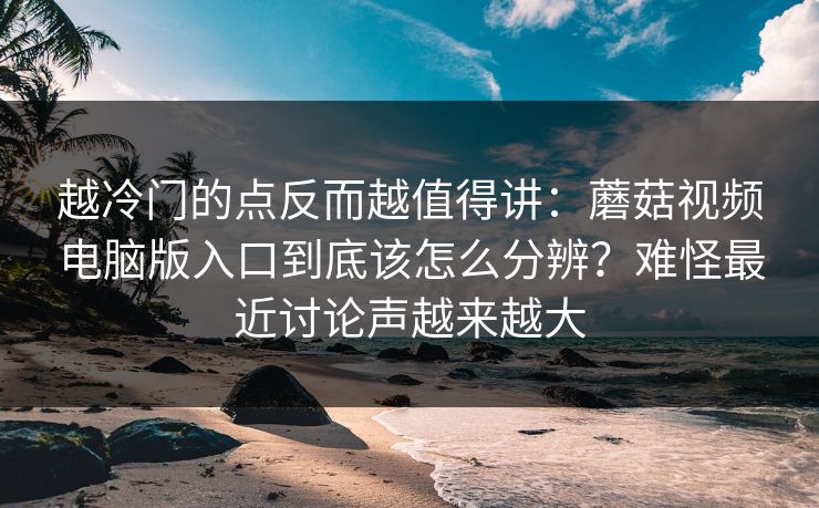 越冷门的点反而越值得讲：蘑菇视频电脑版入口到底该怎么分辨？难怪最近讨论声越来越大
