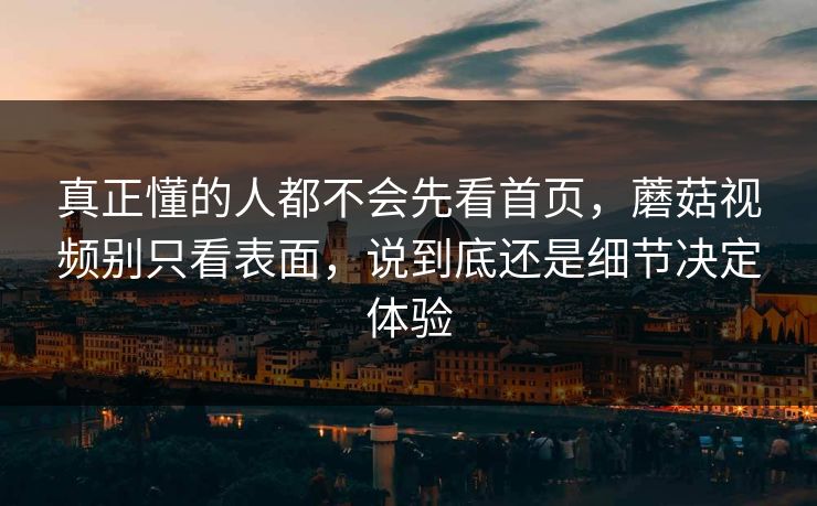 真正懂的人都不会先看首页，蘑菇视频别只看表面，说到底还是细节决定体验