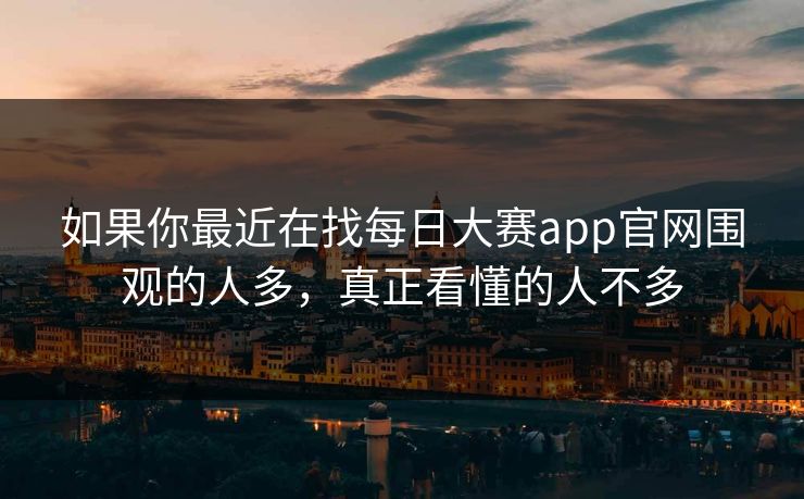 如果你最近在找每日大赛app官网围观的人多，真正看懂的人不多