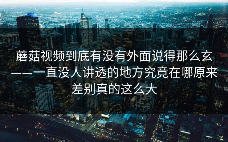 蘑菇视频到底有没有外面说得那么玄——一直没人讲透的地方究竟在哪原来差别真的这么大