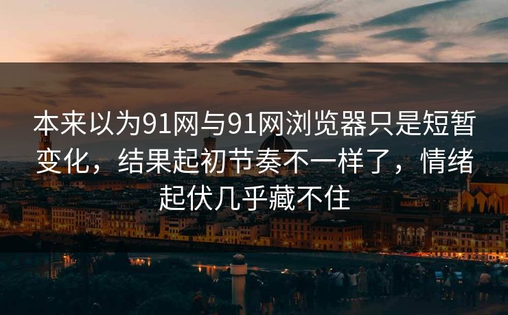 本来以为91网与91网浏览器只是短暂变化，结果起初节奏不一样了，情绪起伏几乎藏不住