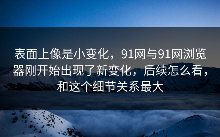 表面上像是小变化，91网与91网浏览器刚开始出现了新变化，后续怎么看，和这个细节关系最大
