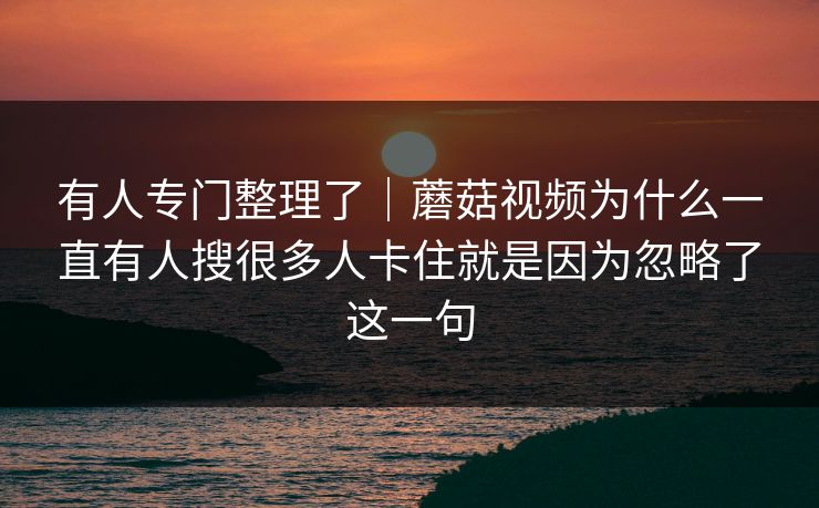 有人专门整理了｜蘑菇视频为什么一直有人搜很多人卡住就是因为忽略了这一句