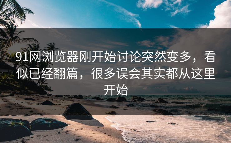 91网浏览器刚开始讨论突然变多，看似已经翻篇，很多误会其实都从这里开始