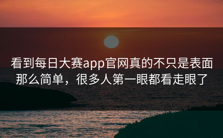 看到每日大赛app官网真的不只是表面那么简单，很多人第一眼都看走眼了