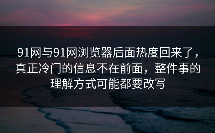 91网与91网浏览器后面热度回来了，真正冷门的信息不在前面，整件事的理解方式可能都要改写