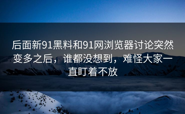 后面新91黑料和91网浏览器讨论突然变多之后，谁都没想到，难怪大家一直盯着不放