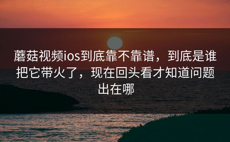 蘑菇视频ios到底靠不靠谱，到底是谁把它带火了，现在回头看才知道问题出在哪