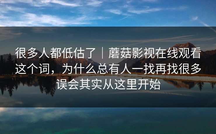 很多人都低估了｜蘑菇影视在线观看这个词，为什么总有人一找再找很多误会其实从这里开始