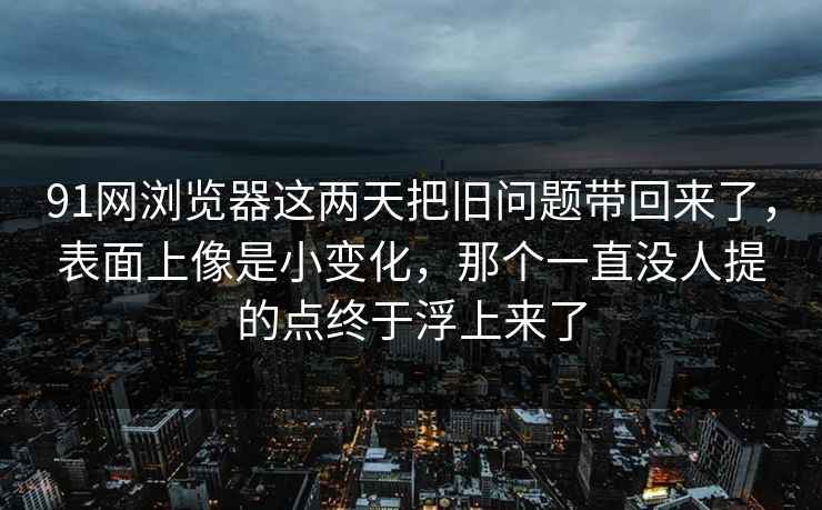 91网浏览器这两天把旧问题带回来了，表面上像是小变化，那个一直没人提的点终于浮上来了