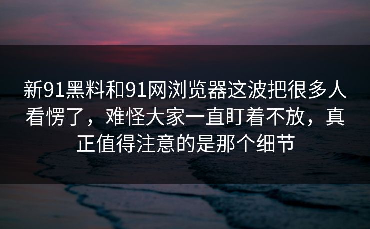新91黑料和91网浏览器这波把很多人看愣了，难怪大家一直盯着不放，真正值得注意的是那个细节