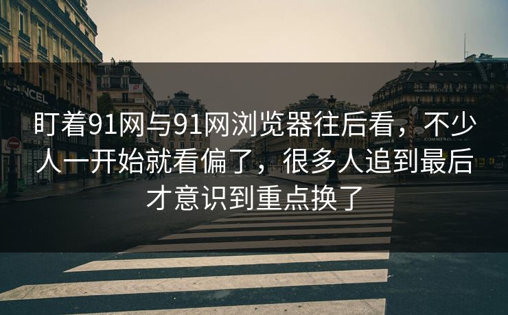 盯着91网与91网浏览器往后看，不少人一开始就看偏了，很多人追到最后才意识到重点换了