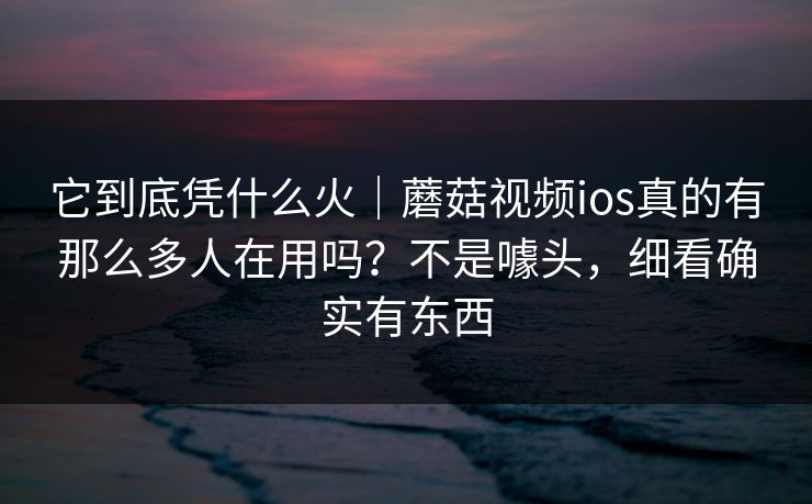 它到底凭什么火｜蘑菇视频ios真的有那么多人在用吗？不是噱头，细看确实有东西