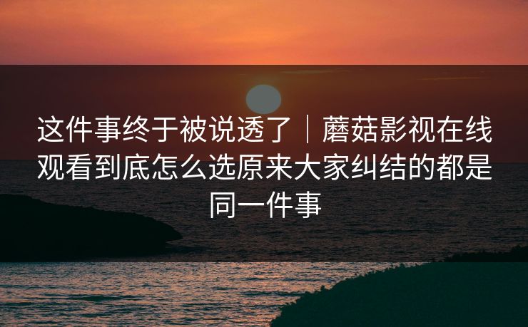 这件事终于被说透了｜蘑菇影视在线观看到底怎么选原来大家纠结的都是同一件事